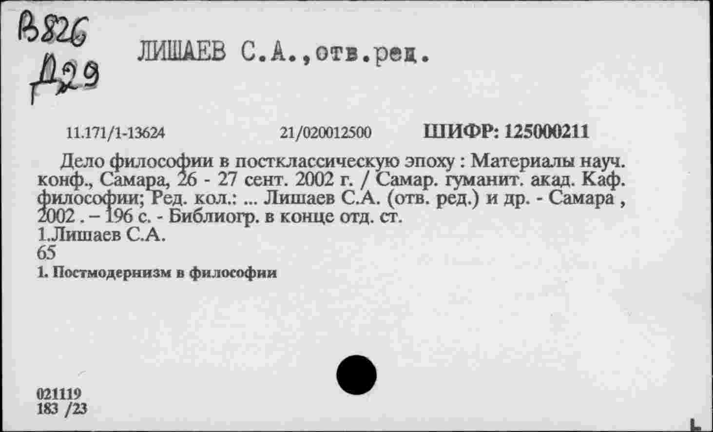 ﻿№
ЛИШАЕВ С.А.,отв.ред.
11.171/1-13624	21/020012500 ШИФР: 125000211
Дело философии в постклассическую эпоху : Материалы науч, конф., Самара, 26-27 сент. 2002 г. / Самар, туманит, акад. Каф. философии; гед. кол.: ... Лишаев С.А. (отв. ред.) и др. - Самара , 2002. -196 с. - Библиогр. в конце отд. ст.
1.Лишаев С.А.
65
1. Постмодернизм в философии
021119
183 /23